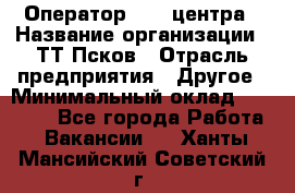 Оператор Call-центра › Название организации ­ ТТ-Псков › Отрасль предприятия ­ Другое › Минимальный оклад ­ 17 000 - Все города Работа » Вакансии   . Ханты-Мансийский,Советский г.